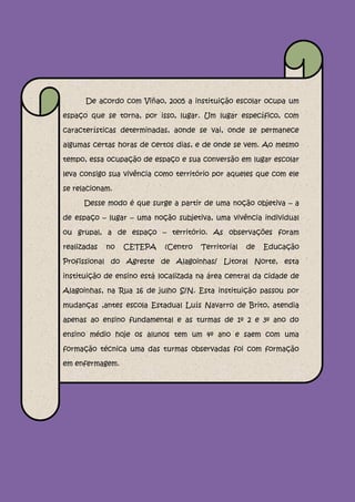 De acordo com Viñao, 2005 a instituição escolar ocupa um

espaço que se torna, por isso, lugar. Um lugar específico, com

características determinadas, aonde se vai, onde se permanece

algumas certas horas de certos dias, e de onde se vem. Ao mesmo

tempo, essa ocupação de espaço e sua conversão em lugar escolar

leva consigo sua vivência como território por aqueles que com ele

se relacionam.

      Desse modo é que surge a partir de uma noção objetiva – a

de espaço – lugar – uma noção subjetiva, uma vivência individual

ou grupal, a de espaço – território. As observações foram

realizadas   no   CETEPA    (Centro   Territorial   de   Educação

Profissional do Agreste de Alagoinhas/ Litoral Norte, esta

instituição de ensino está localizada na área central da cidade de

Alagoinhas, na Rua 16 de julho S/N. Esta instituição passou por

mudanças ,antes escola Estadual Luís Navarro de Brito, atendia

apenas ao ensino fundamental e as turmas de 1º 2 e 3º ano do

ensino médio hoje os alunos tem um 4º ano e saem com uma

formação técnica uma das turmas observadas foi com formação

em enfermagem.
 