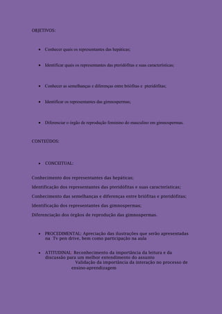 OBJETIVOS:



    Conhecer quais os representantes das hepáticas;


    Identificar quais os representantes das pteridófitas e suas características;



    Conhecer as semelhanças e diferenças entre briófitas e pteridófitas;


    Identificar os representantes das gimnospermas;



    Diferenciar o órgão de reprodução feminino do masculino em gimnospermas.



CONTEÚDOS:




      CONCEITUAL:


Conhecimento dos representantes das hepáticas;

Identificação dos representantes das pteridófitas e suas características;

Conhecimento das semelhanças e diferenças entre briófitas e pteridófitas;

Identificação dos representantes das gimnospermas;

Diferenciação dos órgãos de reprodução das gimnospermas.



      PROCEDIMENTAL: Apreciação das ilustrações que serão apresentadas
       na Tv pen drive, bem como participação na aula


      ATITUDINAL: Reconhecimento da importância da leitura e da
       discussão para um melhor entendimento do assunto
                     Validação da importância da interação no processo de
                   ensino-aprendizagem
 