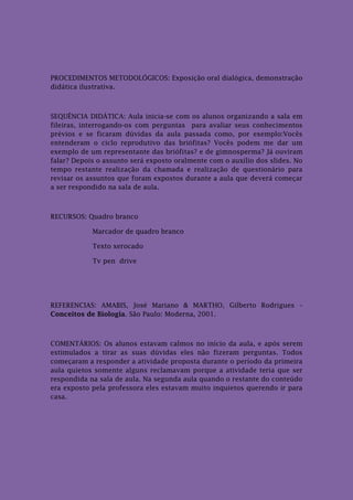 PROCEDIMENTOS METODOLÓGICOS: Exposição oral dialógica, demonstração
didática ilustrativa.



SEQUÊNCIA DIDÁTICA: Aula inicia-se com os alunos organizando a sala em
fileiras, interrogando-os com perguntas para avaliar seus conhecimentos
prévios e se ficaram dúvidas da aula passada como, por exemplo:Vocês
entenderam o ciclo reprodutivo das briófitas? Vocês podem me dar um
exemplo de um representante das briófitas? e de gimnosperma? Já ouviram
falar? Depois o assunto será exposto oralmente com o auxílio dos slides. No
tempo restante realização da chamada e realização de questionário para
revisar os assuntos que foram expostos durante a aula que deverá começar
a ser respondido na sala de aula.



RECURSOS: Quadro branco

            Marcador de quadro branco

            Texto xerocado

            Tv pen drive




REFERENCIAS: AMABIS, José Mariano & MARTHO, Gilberto Rodrigues –
Conceitos de Biologia. São Paulo: Moderna, 2001.



COMENTÁRIOS: Os alunos estavam calmos no início da aula, e após serem
estimulados a tirar as suas dúvidas eles não fizeram perguntas. Todos
começaram a responder a atividade proposta durante o período da primeira
aula quietos somente alguns reclamavam porque a atividade teria que ser
respondida na sala de aula. Na segunda aula quando o restante do conteúdo
era exposto pela professora eles estavam muito inquietos querendo ir para
casa.
 