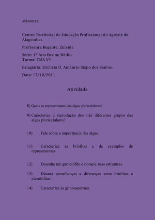 APÊNDICES:



Centro Territorial de Educação Profissional do Agreste de
Alagoinhas

Professora Regente: Zuleide

Série: 1º Ano Ensino Médio
Turma: TMA V3

Estagiária: Ericlicia D. Amâncio Bispo dos Santos.

Data: 17/10/2011


                             Atividade


  8) Quais os representantes das algas pluricelulares?

  9) Caracterize a reprodução dos três diferentes grupos das
     algas pluricelulares?


  10)        Fale sobre a importância das algas.


  11)    Caracterize        as   briófitas    e    de    exemplos   de
    representantes.


  12)        Desenhe um gametófito e nomeie suas estruturas.

  13)     Discuta semelhanças e diferenças entre briófitas e
    pteridófitas.

  14)        Caracterize as gimnospermas.
 