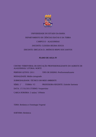 UNIVERSIDADE DO ESTADO DA BAHIA

             DEPARTAMENTO DE CIÊNCIAS EXATAS E DA TERRA

                         CAMPUS II – ALAGOINHAS

                    DOCENTE: CLÁUDIA REGINA SOUZA

            DISCENTE: ERICLICIA D. AMÂNCIO BISPO DOS SANTOS



                            PLANO DE AULA IV



CENTRO TERRITORIAL DE EDUCAÇÃO PROFISSIONALIZANTE DO AGRESTE DE
ALAGOINHAS/ LITORAL NORTE

PERÍODO LETIVO: 2011           TIPO DE ENSINO: Profissionalizante

MODALIDADE: Médio integrado

SUBMODALIDADE: TÉCNICO EM MEIO AMBIENTE

SÉRIE: 1°    TURMA: V3         PROFESSORA REGENTE: Zuleide Santana

DATA: 17/10/2011TURNO: Vespertino

CARGA HORÁRIA: 2 aulas/ 100min




TEMA: Botânica e Fisiologia Vegetal



SUBTEMA: Botânica
 