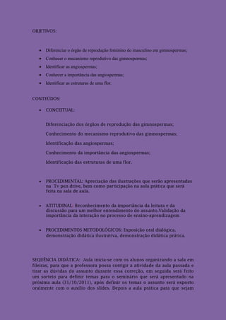 OBJETIVOS:



    Diferenciar o órgão de reprodução feminino do masculino em gimnospermas;
    Conhecer o mecanismo reprodutivo das gimnospermas;
    Identificar as angiospermas;
    Conhecer a importância das angiospermas;
    Identificar as estruturas de uma flor.


CONTEÚDOS:

      CONCEITUAL:


       Diferenciação dos órgãos de reprodução das gimnospermas;

       Conhecimento do mecanismo reprodutivo das gimnospermas;

       Identificação das angiospermas;

       Conhecimento da importância das angiospermas;

       Identificação das estruturas de uma flor.



      PROCEDIMENTAL: Apreciação das ilustrações que serão apresentadas
       na Tv pen drive, bem como participação na aula prática que será
       feita na sala de aula.


      ATITUDINAL: Reconhecimento da importância da leitura e da
       discussão para um melhor entendimento do assunto.Validação da
       importância da interação no processo de ensino-aprendizagem


      PROCEDIMENTOS METODOLÓGICOS: Exposição oral dialógica,
       demonstração didática ilustrativa, demonstração didática prática.




SEQUÊNCIA DIDÁTICA: Aula inicia-se com os alunos organizando a sala em
fileiras, para que a professora possa corrigir a atividade da aula passada e
tirar as dúvidas do assunto durante essa correção, em seguida será feito
um sorteio para definir temas para o seminário que será apresentado na
próxima aula (31/10/2011), após definir os temas o assunto será exposto
oralmente com o auxílio dos slides. Depois a aula prática para que sejam
 