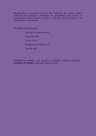 identificadas as estruturas de uma flor (Hibiscus). No tempo restante
realização da chamada e realização de questionário para revisar os
assuntos que foram expostos durante a aula que deverá começar a ser
respondido na sala de aula.



RECURSOS: Quadro branco

           Marcador de quadro branco

           Texto xerocado

           Tv pen drive

           Exemplares de Hibiscus (9)

           Lupa de mão




REFERENCIAS: AMABIS, José Mariano & MARTHO, Gilberto Rodrigues –
Conceitos de Biologia. São Paulo: Moderna, 2001.
 