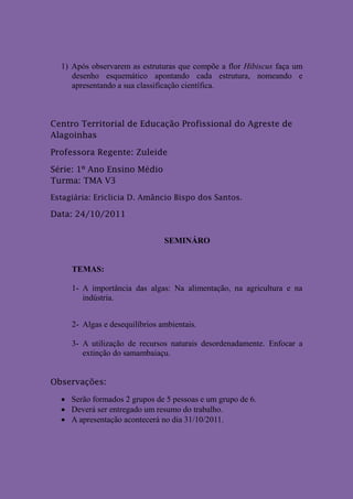 1) Após observarem as estruturas que compõe a flor Hibiscus faça um
     desenho esquemático apontando cada estrutura, nomeando e
     apresentando a sua classificação científica.



Centro Territorial de Educação Profissional do Agreste de
Alagoinhas

Professora Regente: Zuleide

Série: 1º Ano Ensino Médio
Turma: TMA V3
Estagiária: Ericlicia D. Amâncio Bispo dos Santos.

Data: 24/10/2011


                                SEMINÁRO


     TEMAS:

     1- A importância das algas: Na alimentação, na agricultura e na
        indústria.


     2- Algas e desequilíbrios ambientais.

     3- A utilização de recursos naturais desordenadamente. Enfocar a
        extinção do samambaiaçu.


Observações:

   Serão formados 2 grupos de 5 pessoas e um grupo de 6.
   Deverá ser entregado um resumo do trabalho.
   A apresentação acontecerá no dia 31/10/2011.
 