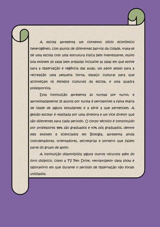 A   escola    apresenta     um    contexto     sócio    econômico

heterogêneo, com alunos de diferentes bairros da cidade, trata-se

de uma escola com uma estrutura física bem interessante, muito

boa existem 20 salas bem arejadas inclusive as salas em que estive

para a observação e regência das aulas, um pátio amplo para a

recreação uma pequena horta, espaço cultural para que

aconteçam os festejos culturais da escola, e uma quadra

poliesportiva.

       Esta   instituição   apresenta     20   turmas    por    turno,   e

aproximadamente 35 alunos por turma é perceptível a faixa etária

de idade de alguns estudantes e a série a que pertencem. A

gestão escolar é realizada por uma diretora e um vice diretor que

são diferentes para cada período. O corpo técnico é constituído

por professores 98% são graduados e 47% pós graduados, dentre

eles   existem   8   licenciados    em    Biologia,   apresenta    ainda

coordenadores, orientadores, secretárias e porteiro que fazem

parte do grupo de apoio.

       A instituição disponibiliza alguns outros recursos além do

livro didático, como a TV Pen Drive, retroprojetor data show e

laboratório em que durante o período de observação não foram

utilizados.
 