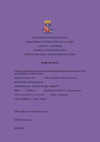 UNIVERSIDADE DO ESTADO DA BAHIA

             DEPARTAMENTO DE CIÊNCIAS EXATAS E DA TERRA

                         CAMPUS II – ALAGOINHAS

                    DOCENTE: CLÁUDIA REGINA SOUZA

            DISCENTE: ERICLICIA D. AMÂNCIO BISPO DOS SANTOS



                            PLANO DE AULA V



CENTRO TERRITORIAL DE EDUCAÇÃO PROFISSIONALIZANTE DO AGRESTE DE
ALAGOINHAS/ LITORAL NORTE

PERÍODO LETIVO: 2011           TIPO DE ENSINO: Profissionalizante

MODALIDADE: Médio integrado

SUBMODALIDADE: TÉCNICO EM MEIO AMBIENTE

SÉRIE: 1°    TURMA: V3         PROFESSORA REGENTE: Zuleide Santana

DATA: 24/10/2011 e 31/10/2011         TURNO: Vespertino

CARGA HORÁRIA: 2 aulas/ 100min




TEMA: Botânica e Fisiologia Vegetal



SUBTEMA: Botânica



OBJETIVOS:
 
