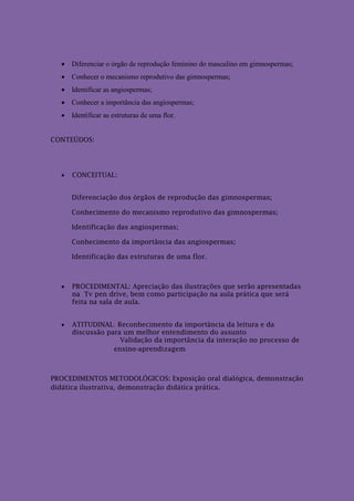  Diferenciar o órgão de reprodução feminino do masculino em gimnospermas;
   Conhecer o mecanismo reprodutivo das gimnospermas;
   Identificar as angiospermas;
   Conhecer a importância das angiospermas;
   Identificar as estruturas de uma flor.


CONTEÚDOS:




     CONCEITUAL:


      Diferenciação dos órgãos de reprodução das gimnospermas;

      Conhecimento do mecanismo reprodutivo das gimnospermas;

      Identificação das angiospermas;

      Conhecimento da importância das angiospermas;

      Identificação das estruturas de uma flor.



     PROCEDIMENTAL: Apreciação das ilustrações que serão apresentadas
      na Tv pen drive, bem como participação na aula prática que será
      feita na sala de aula.


     ATITUDINAL: Reconhecimento da importância da leitura e da
      discussão para um melhor entendimento do assunto
                    Validação da importância da interação no processo de
                  ensino-aprendizagem



PROCEDIMENTOS METODOLÓGICOS: Exposição oral dialógica, demonstração
didática ilustrativa, demonstração didática prática.
 