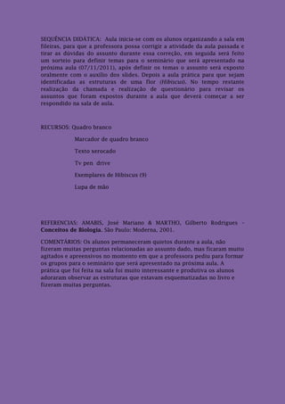SEQUÊNCIA DIDÁTICA: Aula inicia-se com os alunos organizando a sala em
fileiras, para que a professora possa corrigir a atividade da aula passada e
tirar as dúvidas do assunto durante essa correção, em seguida será feito
um sorteio para definir temas para o seminário que será apresentado na
próxima aula (07/11/2011), após definir os temas o assunto será exposto
oralmente com o auxílio dos slides. Depois a aula prática para que sejam
identificadas as estruturas de uma flor (Hibiscus). No tempo restante
realização da chamada e realização de questionário para revisar os
assuntos que foram expostos durante a aula que deverá começar a ser
respondido na sala de aula.



RECURSOS: Quadro branco

            Marcador de quadro branco

            Texto xerocado

            Tv pen drive

            Exemplares de Hibiscus (9)

            Lupa de mão




REFERENCIAS: AMABIS, José Mariano & MARTHO, Gilberto Rodrigues –
Conceitos de Biologia. São Paulo: Moderna, 2001.

COMENTÁRIOS: Os alunos permaneceram quietos durante a aula, não
fizeram muitas perguntas relacionadas ao assunto dado, mas ficaram muito
agitados e apreensivos no momento em que a professora pediu para formar
os grupos para o seminário que será apresentado na próxima aula. A
prática que foi feita na sala foi muito interessante e produtiva os alunos
adoraram observar as estruturas que estavam esquematizadas no livro e
fizeram muitas perguntas.
 