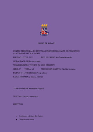 PLANO DE AULA VI



CENTRO TERRITORIAL DE EDUCAÇÃO PROFISSIONALIZANTE DO AGRESTE DE
ALAGOINHAS/ LITORAL NORTE

PERÍODO LETIVO: 2011              TIPO DE ENSINO: Profissionalizante

MODALIDADE: Médio integrado

SUBMODALIDADE: TÉCNICO EM MEIO AMBIENTE

SÉRIE: 1°    TURMA: V3            PROFESSORA REGENTE: Zuleide Santana

DATA: 07/11/2011TURNO: Vespertino

CARGA HORÁRIA: 2 aulas/ 100min




TEMA: Botânica e Anatomia vegetal



SUBTEMA: Frutos e sementes



OBJETIVOS:




    Conhecer a estrutura dos frutos;
    Classificar os frutos;
 