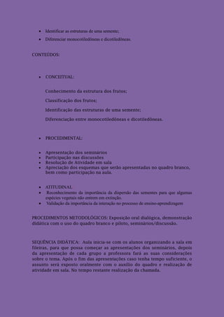  Identificar as estruturas de uma semente;
    Diferenciar monocotiledôneas e dicotiledôneas.


CONTEÚDOS:




      CONCEITUAL:


       Conhecimento da estrutura dos frutos;

       Classificação dos frutos;

       Identificação das estruturas de uma semente;

       Diferenciação entre monocotiledôneas e dicotiledôneas.



      PROCEDIMENTAL:


      Apresentação dos seminários
      Participação nas discussões
      Resolução de Atividade em sala
      Apreciação dos esquemas que serão apresentadas no quadro branco,
       bem como participação na aula.


    ATITUDINAL:
    Reconhecimento da importância da dispersão das sementes para que algumas
     espécies vegetais não entrem em extinção.
    Validação da importância da interação no processo de ensino-aprendizagem


PROCEDIMENTOS METODOLÓGICOS: Exposição oral dialógica, demonstração
didática com o uso do quadro branco e piloto, seminários/discussão.



SEQUÊNCIA DIDÁTICA: Aula inicia-se com os alunos organizando a sala em
fileiras, para que possa começar as apresentações dos seminários, depois
da apresentação de cada grupo a professora fará as suas considerações
sobre o tema. Após o fim das apresentações caso tenha tempo suficiente, o
assunto será exposto oralmente com o auxílio do quadro e realização de
atividade em sala. No tempo restante realização da chamada.
 