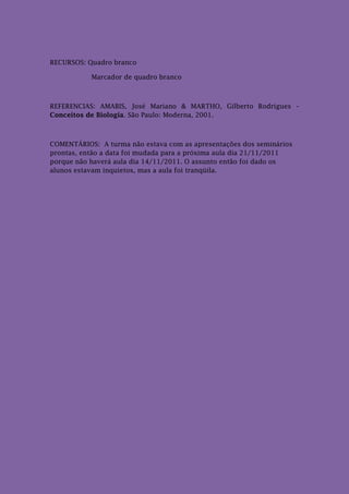 RECURSOS: Quadro branco

           Marcador de quadro branco



REFERENCIAS: AMABIS, José Mariano & MARTHO, Gilberto Rodrigues –
Conceitos de Biologia. São Paulo: Moderna, 2001.



COMENTÁRIOS: A turma não estava com as apresentações dos seminários
prontas, então a data foi mudada para a próxima aula dia 21/11/2011
porque não haverá aula dia 14/11/2011. O assunto então foi dado os
alunos estavam inquietos, mas a aula foi tranqüila.
 