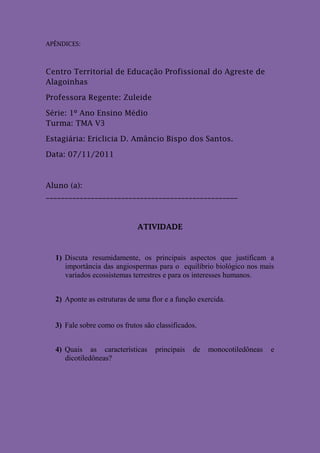 APÊNDICES:



Centro Territorial de Educação Profissional do Agreste de
Alagoinhas

Professora Regente: Zuleide

Série: 1º Ano Ensino Médio
Turma: TMA V3

Estagiária: Ericlicia D. Amâncio Bispo dos Santos.

Data: 07/11/2011



Aluno (a):
___________________________________________________



                             ATIVIDADE



  1) Discuta resumidamente, os principais aspectos que justificam a
     importância das angiospermas para o equilíbrio biológico nos mais
     variados ecossistemas terrestres e para os interesses humanos.


  2) Aponte as estruturas de uma flor e a função exercida.


  3) Fale sobre como os frutos são classificados.


  4) Quais as características      principais   de   monocotiledôneas   e
     dicotiledôneas?
 