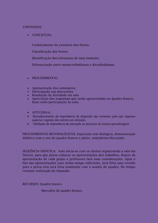 CONTEÚDOS:

      CONCEITUAL:


       Conhecimento da estrutura dos frutos;

       Classificação dos frutos;

       Identificação das estruturas de uma semente;

       Diferenciação entre monocotiledôneas e dicotiledôneas.



      PROCEDIMENTAL:


      Apresentação dos seminários
      Participação nas discussões
      Resolução de Atividade em sala
      Apreciação dos esquemas que serão apresentadas no quadro branco,
       bem como participação na aula.


    ATITUDINAL:
    Reconhecimento da importância da dispersão das sementes para que algumas
     espécies vegetais não entrem em extinção.
    Validação da importância da interação no processo de ensino-aprendizagem


PROCEDIMENTOS METODOLÓGICOS: Exposição oral dialógica, demonstração
didática com o uso do quadro branco e piloto, seminários/discussão.



SEQUÊNCIA DIDÁTICA: Aula inicia-se com os alunos organizando a sala em
fileiras, para que possa começar as apresentações dos trabalhos, depois da
apresentação de cada grupo a professora fará suas considerações. Após o
fim das apresentações caso tenha tempo suficiente, será feita uma revisão
para a prova esta será feita oralmente com o auxílio do quadro. No tempo
restante realização da chamada.



RECURSOS: Quadro branco

             Marcador de quadro branco
 