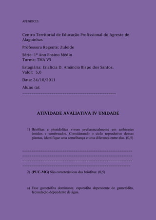 APENDICES:



Centro Territorial de Educação Profissional do Agreste de
Alagoinhas

Professora Regente: Zuleide

Série: 1º Ano Ensino Médio
Turma: TMA V3

Estagiária: Ericlicia D. Amâncio Bispo dos Santos.
Valor: 5,0

Data: 24/10/2011

Aluno (a):
___________________________________________________




        ATIVIDADE AVALIATIVA IV UNIDADE


  1) Briófitas e pteridófitas vivem preferencialmente em ambientes
     úmidos e sombreados. Considerando o ciclo reprodutivo dessas
     plantas, identifique uma semelhança e uma diferença entre elas. (0,5)


____________________________________________________________
____________________________________________________________
____________________________________________________________
___________________________________________________________

  2) (PUC-MG) São características das briófitas: (0,5)



  a) Fase gametófita dominante, esporófito dependente de gametófito,
     fecundação dependente de água.
 