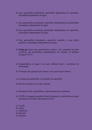 b) Fase esporofítica dominante, gametófito dependente de esporófito,
   fecundação dependente de água.


c) Fase gametofítica dominante, esporófito independente de gametófito,
   fecundação independente de água.

d) Fase esporofítica dominante gametófito independente do esporófito,
   fecundação independente de água.


e) Fase gametofítica dominante, esporófito reduzido a uma célula
   gamética, fecundação independente de água.


3) (Unip-sp) Quais das características abaixo você considera um fato
   evolutivo das pteridófitas (samambaias) em relação as briófitas
   (musgos)? (0,5)



a) Independência da água e do meio ambiente para a ocorrência da
   fecundação.

b) Formação dos gametas por mitose e dos esporos por meiose.


c) Evolução do gametófito e involução do esporófito.

d) Desenvolvimento do tecido vascular.


e) Redução da fase esporofítica e aparecimento dos estômatos.

4) (UFPE) O segundo aparelho floral de proteção, constituído por peças
   geralmente coloridas, denomina-se: (0,5)


a)   Corola
b)   Cálice
c)   Androceu
d)   Perianto
e)   Gineceu
 