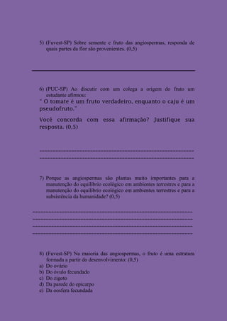5) (Fuvest-SP) Sobre semente e fruto das angiospermas, responda de
     quais partes da flor são provenientes. (0,5)




  6) (PUC-SP) Ao discutir com um colega a origem do fruto um
     estudante afirmou:
  “ O tomate é um fruto verdadeiro, enquanto o caju é um
  pseudofruto.”

  Você concorda com essa afirmação? Justifique sua
  resposta. (0,5)



  __________________________________________________________
  __________________________________________________________



  7) Porque as angiospermas são plantas muito importantes para a
     manutenção do equilíbrio ecológico em ambientes terrestres e para a
     manutenção do equilíbrio ecológico em ambientes terrestres e para a
     subsistência da humanidade? (0,5)

____________________________________________________________
____________________________________________________________
____________________________________________________________
____________________________________________________________



  8) (Fuvest-SP) Na maioria das angiospermas, o fruto é uma estrutura
     formada a partir do desenvolvimento: (0,5)
  a) Do ovário
  b) Do óvulo fecundado
  c) Do zigoto
  d) Da parede do epicarpo
  e) Da oosfera fecundada
 