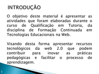O objetivo deste material é apresentar as
atividades que foram elaboradas durante o
curso de Qualificação em Tutoria, da
disciplina de Formação Continuada em
Tecnologias Educacionais na Web.
Visando desta forma apresentar recursos
tecnológicos da web 2.0 que podem
contribuir para inovar as práticas
pedagógicas e facilitar o processo de
aprendizagem.
1
 