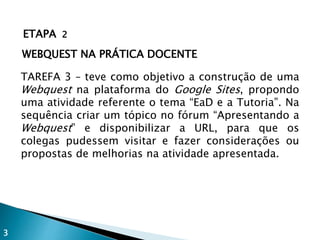 ETAPA 2
WEBQUEST NA PRÁTICA DOCENTE
TAREFA 3 – teve como objetivo a construção de uma
Webquest na plataforma do Google Sites, propondo
uma atividade referente o tema “EaD e a Tutoria”. Na
sequência criar um tópico no fórum “Apresentando a
Webquest” e disponibilizar a URL, para que os
colegas pudessem visitar e fazer considerações ou
propostas de melhorias na atividade apresentada.
3
 