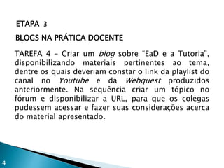 ETAPA 3
BLOGS NA PRÁTICA DOCENTE
TAREFA 4 – Criar um blog sobre “EaD e a Tutoria”,
disponibilizando materiais pertinentes ao tema,
dentre os quais deveriam constar o link da playlist do
canal no Youtube e da Webquest produzidos
anteriormente. Na sequência criar um tópico no
fórum e disponibilizar a URL, para que os colegas
pudessem acessar e fazer suas considerações acerca
do material apresentado.
4
 