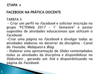 ETAPA 4
FACEBOOK NA PRÁTICA DOCENTE
TAREFA 5
– Criar um perfil no Facebook e solicitar inscrição no
grupo “FCTEWeb 2017 – 1° Semestre” e postar
sugestões de atividades educacionais que utilizam o
Facebook.
-Criar uma página no Facebook e divulgar todas as
atividades elaboras no decorrer da disciplina : Canal
do Youtube, Webquest e Blog.
- Elaborar uma apresentação de Slides contemplados
todas as atividades da disciplina e disponibilizar no
Slideshare , gerando um link e disponibilizando na
página do Facebook.
5
 