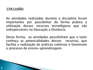 COCLUSÃO
As atividades realizadas durante a disciplina foram
importantes por possibilitar de forma prática a
utilização desses recursos tecnológicos que são
indispensáveis na Educação a Distância.
Desta forma, as atividades possibilitam que o tutor
conheça as potencialidades desses recursos, que
facilita a realização de práticas coletivas e favorecem
o processo de ensino-aprendizagem.
6
 