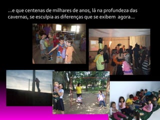 ...e que centenas de milhares de anos, lá na profundeza das
cavernas, se esculpia as diferenças que se exibem agora...
 