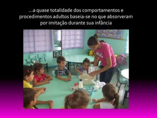 ...a quase totalidade dos comportamentos e
procedimentos adultos baseia-se no que absorveram
          por imitação durante sua infância
 