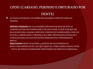 CPOD (CARIADO, PERDIDO E OBTURADO POR 
DENTE) 
 NA ESCOLA MUNICIPAL DE OSÓRIO REALIZAMOS O CPOD EM TODAS AS 
TURMAS. 
MÉTODO UTILIZADO: OS AVALIADORES FORAM SEPARADOS EM DUPLAS, 
COMPOSTAS POR UM EXAMINADOR E UM ANOTADOR. O CPOD TEM QUE SER 
REALIZADO COM A CRIANÇA SENTADA À FRENTE DO EXAMINADOR E COM LUZ 
NATURAL, OBSERVANDO A PRESENÇA DE CÁRIE, OBTURAÇÕES, EXTRAÇÃO E 
EXTRAÇÃO INDICADA NAS DENTIÇÕES PERMANENTES, TEMPORÁRIAS E 
MISTAS. 
RESULTADOS:FORAM AVALIADOS 413 DENTES EM 166 PACIENTES E O 
RESULTADO OBTIDO FOI DE 1,28% QUE EQUIVALE A PREVALÊNCIA BAIXA (CPOD 
= TOTAL DE DENTES EXAMINADOS/ POR NÚMERO DE PESSOAS EXAMINADAS). 
 
