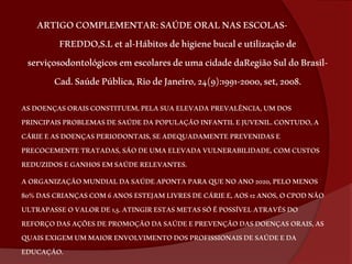 ARTIGO COMPLEMENTAR: SAÚDE ORAL NAS ESCOLAS-FREDDO, 
S.L et al-Hábitos de higiene bucal e utilização de 
serviçosodontológicos em escolares de uma cidade daRegião Sul do Brasil- 
Cad. Saúde Pública, Rio de Janeiro, 24(9):1991-2000, set, 2008. 
AS DOENÇAS ORAIS CONSTITUEM, PELA SUA ELEVADA PREVALÊNCIA, UM DOS 
PRINCIPAIS PROBLEMAS DE SAÚDE DA POPULAÇÃO INFANTIL E JUVENIL. CONTUDO, A 
CÁRIE E AS DOENÇAS PERIODONTAIS, SE ADEQUADAMENTE PREVENIDAS E 
PRECOCEMENTE TRATADAS, SÃO DE UMA ELEVADA VULNERABILIDADE, COM CUSTOS 
REDUZIDOS E GANHOS EM SAÚDE RELEVANTES. 
A ORGANIZAÇÃO MUNDIAL DA SAÚDE APONTA PARA QUE NO ANO 2020, PELO MENOS 
80% DAS CRIANÇAS COM 6 ANOS ESTEJAM LIVRES DE CÁRIE E, AOS 12 ANOS, O CPOD NÃO 
ULTRAPASSE O VALOR DE 1,5. ATINGIR ESTAS METAS SÓ É POSSÍVEL ATRAVÉS DO 
REFORÇO DAS AÇÕES DE PROMOÇÃO DA SAÚDE E PREVENÇÃO DAS DOENÇAS ORAIS, AS 
QUAIS EXIGEM UM MAIOR ENVOLVIMENTO DOS PROFISSIONAIS DE SAÚDE E DA 
EDUCAÇÃO. 
 