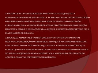 A HIGIENE ORAL DEVE SER ABORDADA NO CONTEXTO DA AQUISIÇÃO DE 
COMPORTAMENTOS DE HIGIENE PESSOAL E AS APRENDIZAGENS DEVERÃO RELACIONAR 
OS SABERES COM AS VIVÊNCIAS, DENTRO E FORA DA ESCOLA. AS ORIENTAÇÕES 
CURRICULARES PARA A EDUCAÇÃO PRÉ-ESCOLAR PRECONIZAM UMA INTERVENÇÃO 
EDUCATIVA, EM QUE A EDUCAÇÃO PARA A SAÚDE E A HIGIENE FAZEM PARTE DO DIA A 
DIA DO JARDIM-DE-INFÂNCIA. 
A EDUCAÇÃO ALIMENTAR É TAMBÉM UMA DAS VERTENTES CENTRAIS DE UM 
PROGRAMA DE PROMOÇÃO DA SAÚDE ORAL, PELO QUE É NECESSÁRIO SENSIBILIZAR 
PARA OS ASPECTOS DA VIDA ESCOLAR QUE AFETAM A SAÚDE ORAL DAS CRIANÇAS, 
COMO A QUALIDADE DAS EMENTAS ESCOLARES E DOS ALIMENTOS DISPONIBILIZADOS 
NO BAR OU MÁQUINAS DE VENDA AUTOMÁTICA, A MAIOR PARTE DELES RICOS EM 
AÇÚCAR E COMO TAL FORTEMENTE CARIOGÊNICOS. 
 