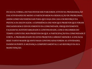 DE IGUAL FORMA, OS PAIS DEVEM SER PARCEIROS ATIVOS NA PROGRAMAÇÃO 
DAS ATIVIDADES DE MODO A PARTICIPAREM NA RESOLUÇÃO DE PROBLEMAS, 
ASSIM COMO SÃO ESSENCIAIS PARA QUE HAJA EM CASA UM REFORÇO DA 
PRÁTICA DA ESCOVAGEM. A EXPERIÊNCIA DIZ-NOS QUE PROJETOS QUE FORAM 
INICIADOS SEM O ENVOLVIMENTO DA COMUNIDADE, FREQUENTEMENTE 
FALHAM NA SUSTENTABILIDADE E CONTINUIDADE, COM O DECORRER DO 
TEMPO. CONTUDO, NOS PROJETOS EM QUE A PARTICIPAÇÃO DA COMUNIDADE É 
FORTE, A PROBABILIDADE DE ESTES PROJETOS CAÍREM É MENOR E A EFICÁCIA 
SERÁ TANTO MAIOR QUANTO MAIS CONTINUADAS FOREM AS ATIVIDADES, 
DANDO SUPORTE À MUDANÇA COMPORTAMENTAL E AO REFORÇO DA SUA 
MANUTENÇÃO. 
 