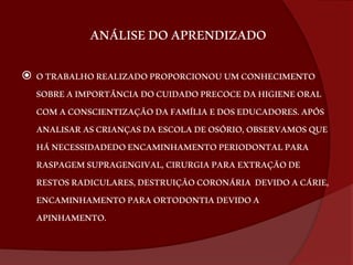 ANÁLISE DO APRENDIZADO 
 O TRABALHO REALIZADO PROPORCIONOU UM CONHECIMENTO 
SOBRE A IMPORTÂNCIA DO CUIDADO PRECOCE DA HIGIENE ORAL 
COM A CONSCIENTIZAÇÃO DA FAMÍLIA E DOS EDUCADORES. APÓS 
ANALISAR AS CRIANÇAS DA ESCOLA DE OSÓRIO, OBSERVAMOS QUE 
HÁ NECESSIDADEDO ENCAMINHAMENTO PERIODONTAL PARA 
RASPAGEM SUPRAGENGIVAL, CIRURGIA PARA EXTRAÇÃO DE 
RESTOS RADICULARES, DESTRUIÇÃO CORONÁRIA DEVIDO A CÁRIE, 
ENCAMINHAMENTO PARA ORTODONTIA DEVIDO A 
APINHAMENTO. 
 