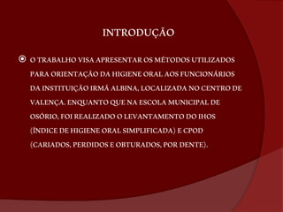 INTRODUÇÃO 
 O TRABALHO VISA APRESENTAR OS MÉTODOS UTILIZADOS 
PARA ORIENTAÇÃO DA HIGIENE ORAL AOS FUNCIONÁRIOS 
DA INSTITUIÇÃO IRMÃ ALBINA, LOCALIZADA NO CENTRO DE 
VALENÇA. ENQUANTO QUE NA ESCOLA MUNICIPAL DE 
OSÓRIO, FOI REALIZADO O LEVANTAMENTO DO IHOS 
(ÍNDICE DE HIGIENE ORAL SIMPLIFICADA) E CPOD 
(CARIADOS, PERDIDOS E OBTURADOS, POR DENTE). 
 