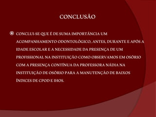 CONCLUSÃO 
 CONCLUI-SE QUE É DE SUMA IMPORTÂNCIA UM 
ACOMPANHAMENTO ODONTOLÓGICO, ANTES, DURANTE E APÓS A 
IDADE ESCOLAR E A NECESSIDADE DA PRESENÇA DE UM 
PROFISSIONAL NA INSTITUIÇÃO COMO OBSERVAMOS EM OSÓRIO 
COM A PRESENÇA CONTÍNUA DA PROFESSORA NÁDIA NA 
INSTITUIÇÃO DE OSÓRIO PARA A MANUTENÇÃO DE BAIXOS 
ÍNDICES DE CPOD E IHOS. 
 