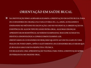 ORIENTAÇÃO EM SAÚDE BUCAL 
 NA INSTITUIÇÃO IRMÃ ALBINAREALIZAMOS A ORIENTAÇÃO EM SAÚDE BUCAL PARA 
OS CUIDADORES DE CRIANÇA NA FAIXA ETÁRIA DE 2 A 3 ANOS, AUXILIANDO E 
ENSINANDO NO MÉTODO DE ESCOVAÇÃO, USO DO FIO DENTAL E OBSERVAÇÃO DA 
EXISTÊNCIA DE ALGUM TIPO DE LESÃO INTRA ORAL. ALGUMAS CRIANÇAS 
APRESENTARAM RESISTÊNCIA AO SEREM EXAMINADAS, MAS COM AUXILIO DA 
DIDÁTICA ODONTOLÓGICA CONSEGUIMOS EXAMINÁ-LOS. 
ORIENTAMOS OS CUIDADORES DO BERÇÁRIO QUANTO AO USO DA GAZE OU UMA 
FRALDA DE PANO LIMPA, APÓS O ALEITAMENTO. OS CUIDADORES RELATARAM QUE 
JÁ REALIZAVAM O USO DA RESPECTIVA TÉCNICA. 
FOI REALIZADA UMA APRESENTAÇÃO TEATRAL PARA TODA A INSTITUIÇÃO SOBRE 
OS PERIGOS DA MÁ HIGIENE ORAL. 
 