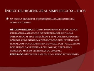 ÍNDICE DE HIGIENE ORAL SIMPLIFICADA – IHOS 
 NA ESCOLA MUNICIPAL DE OSÓRIO REALIZAMOS O IHOS EM 
TODAS AS TURMAS. 
MÉTODO UTILIZADO: A TURMA FOI DIVIDIDA EM DOIS GRUPOS. 
UTILIZAMOS A APLICAÇÃO DO EVIDENCIADOR DE PLACAS, 
OBSERVANDO AS SEGUINTES ÁREAS E SUAS CORRESPONDENTES 
CÓDIGOS: ZERO (NENHUMA PIGMENTAÇÃO, NEM EVIDÊNCIA DE 
PLACAS), UM (PLACA APENAS NA CERVICAL, DOIS (PLACA ATÉ OS 
DOIS TERÇOS DA VESTIBULAR OU LINGUAL) E TRÊS (DOIS 
TERÇOS OU MAIS DA VESTIBULAR OU LINGUAL). 
RESULTADO: O ÍNDICE DE IHOS FOI DE 1%, SENDO SATISFATÓRIO. 
 