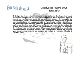 Observação (Turma 90V6)
                                              data: 23/04

•   O Estágio de observação é um momento da realização de diagnóstico local,
    verificando como ocorre à prática e a rotina escolar. Nesse momento, temos a
    chance de verificarmos como se constrói um espaço de produção de
    conhecimento sobre a prática pedagógica desenvolvida no cotidiano da escola
    pública, através de um processo criador e inovador, de análise e de reflexão,
    nos aproximando da realidade da escola, a fim de que possamos compreender
    melhor os desafios que deveremos enfrentar no momento da prática do
    estágio e até mesmo, do trabalho, de forma crítica e consciente.É o momento
    de conhecermos os alunos, suas dificuldades, peculiaridades, anseios,de
    conhecer como a escola se organiza para receber estes alunos, de verificar
    qual postura deveremos ter ao estagiar, ao realizar a regência. (Alarcão &
    Tavares, 1987).
 
