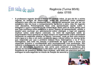 Regência (Turma 90V6)
                                                data: 07/05

•   A professora regente deixou a turma em minhas mãos, já que ela foi a minha
    regente no estágio de observação, então me apresentei como professor
    estagiário para eles me receberam bem, alguns até pensaram que por ser um
    estagiário não iria levar o comportamento da turma a sério, mas fui regendo
    com disciplina. Primeiramente fazer uma apresentação rápida sobre o
    estagiário e qual a importância da colaboração deles para as duas partes para
    que haja confiança entre estagiário e aluno. Depois da apresentação, utilizar o
    quadro para escrever um apontamento sobre citologia, e logo em seguida
    explicar sobre cada tópico colocado, no meio da explicação sobre as
    propriedades físico-químicas da água haverá um experimento sobre polaridade
    utilizando os materiais citados no tópico “recursos” onde se fará uma mistura
    entre água e o óleo e em outro recipiente água e álcool etílico os alunos terão
    que responder por que a primeira mistura ficou heterogênea e na 2ª ficou
    homogênea, isto tudo em relação a polaridade da água onde o aluno que
    responder primeiro e corretamente será recompensado com pontuação, isto
    induzirá a participação em sala de aula e juntamente com conversas informais
    não em demasiada freqüência, isto serve para estimular a confiança dos
    alunos no iniciante profissional e não fazer com que caia na monotonia e caia a
    freqüência de presença destes. Para finalizar, será feito um exercício para ser
    entregue na aula seguinte no intuito de fixação do assunto por eles.
 