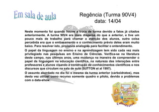 Regência (Turma 90V4)
                                         data: 14/04
Neste momento foi quando houve a troca de turma devido a fatos já citados
anteriormente. A turma 90V4 era mais dispersa do que a anterior, e tive um
pouco mais de trabalho para chamar a atenção dos alunos, outra coisa
percebida era que o embasamento e o conhecimento prévio deles eram muito
baixo. Para resolver isto, promovia analogias para facilitar o entendimento.
O papel da linguagem no ensino e na aprendizagem tem sido cada vez mais
privilegiado nas pesquisas em Ensino de Ciências. Verifica-se na literatura
deste campo, nos últimos anos, uma mudança na maneira de compreender o
papel da linguagem na educação científica, na natureza das interações entre
professores e alunos visando à construção de conhecimentos científicos e nos
discursos que circulam na sala de aula (SUTTON et al 1997).
O assunto abordado no dia foi o mesmo da turma anterior (carboidratos), mas
desta vez utilizei como recurso somente quadro e piloto, devido a problemas
com o data-show.
 