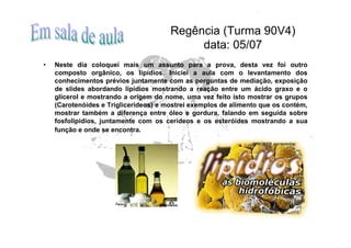 Regência (Turma 90V4)
                                            data: 05/07
•   Neste dia coloquei mais um assunto para a prova, desta vez foi outro
    composto orgânico, os lipídios. Iniciei a aula com o levantamento dos
    conhecimentos prévios juntamente com as perguntas de mediação, exposição
    de slides abordando lipídios mostrando a reação entre um ácido graxo e o
    glicerol e mostrando a origem do nome, uma vez feito isto mostrar os grupos
    (Carotenóides e Triglicerídeos) e mostrei exemplos de alimento que os contém,
    mostrar também a diferença entre óleo e gordura, falando em seguida sobre
    fosfolipídios, juntamente com os cerídeos e os esteróides mostrando a sua
    função e onde se encontra.
 