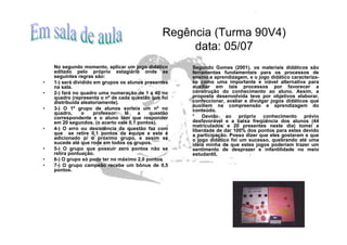 Regência (Turma 90V4)
                                                     data: 05/07
    No segundo momento, aplicar um jogo didático      Segundo Gomes (2001), os materiais didáticos são
    editado pelo próprio estagiário onde as           ferramentas fundamentais para os processos de
    seguintes regras são:                             ensino e aprendizagem, e o jogo didático caracteriza-
•   1-) será dividido em grupos os alunos presentes   se como uma importante e viável alternativa para
    na sala.                                          auxiliar em tais processos por favorecer a
•   2-) fará no quadro uma numeração de 1 a 40 no     construção do conhecimento ao aluno. Assim, a
    quadro (representa o nº de cada questão que foi   proposta desenvolvida teve por objetivos elaborar,
    distribuída aleatoriamente).                      confeccionar, avaliar e divulgar jogos didáticos que
                                                      auxiliem na compreensão e aprendizagem do
•   3-) O 1º grupo de alunos sorteia um nº no         conteúdo.
    quadro,      o    professor   lê   a    questão
    correspondente e o aluno tem que responder        * Devido ao próprio conhecimento prévio
    em 20 segundos. (o acerto vale 0,1 pontos).       desfavorável e a baixa freqüência dos alunos (44
                                                      matriculados e 20 presentes neste dia) tomei a
•   4-) O erro ou desistência da questão faz com      liberdade de dar 100% dos pontos para estes devido
    que se retire 0,1 pontos da equipe e este é       a participação. Posso dizer que eles gostaram e que
    adicionado p/ o próximo grupo, e assim se         o jogo didático foi um sucesso, quebrando até uma
    sucede até que rode em todos os grupos.           idéia minha de que estes jogos poderiam trazer um
•   5-) O grupo que possuir zero pontos não se        sentimento de desprazer e infantilidade no meio
    retira pontuação.                                 estudantil.
•   6-) O grupo só pode ter no máximo 2,0 pontos
•   7-) O grupo campeão recebe um bônus de 0,5
    pontos.
 