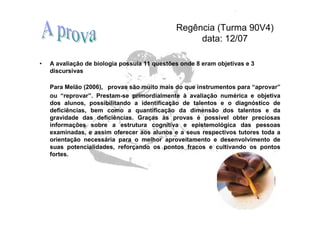 Regência (Turma 90V4)
                                                   data: 12/07

•   A avaliação de biologia possuía 11 questões onde 8 eram objetivas e 3
    discursivas

    Para Melão (2006), provas são muito mais do que instrumentos para “aprovar”
    ou “reprovar”. Prestam-se primordialmente à avaliação numérica e objetiva
    dos alunos, possibilitando a identificação de talentos e o diagnóstico de
    deficiências, bem como a quantificação da dimensão dos talentos e da
    gravidade das deficiências. Graças às provas é possível obter preciosas
    informações sobre a estrutura cognitiva e epistemológica das pessoas
    examinadas, e assim oferecer aos alunos e a seus respectivos tutores toda a
    orientação necessária para o melhor aproveitamento e desenvolvimento de
    suas potencialidades, reforçando os pontos fracos e cultivando os pontos
    fortes.
 