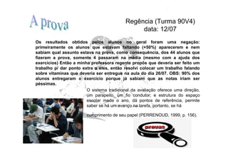 Regência (Turma 90V4)
                                                data: 12/07
Os resultados obtidos pelos alunos no geral foram uma negação:
primeiramente os alunos que estavam faltando (+50%) aparecerem e nem
sabiam qual assunto estava na prova, como consequência, dos 44 alunos que
fizeram a prova, somente 4 passaram na média (mesmo com a ajuda dos
exercícios) Então a minha professora regente propôs que deveria ser feito um
trabalho p/ dar ponto extra a eles, então resolvi colocar um trabalho falando
sobre vitaminas que deveria ser entregue na aula do dia 26/07. OBS: 90% dos
alunos entregaram o exercício porque já sabiam que as notas iriam ser
péssimas.
                        O sistema tradicional da avaliação oferece uma direção,
                        um parapeito, um fio condutor; e estrutura do espaço
                        escolar mede o ano, dá pontos de referência, permite
                        saber se há um avanço na tarefa, portanto, se há

                        cumprimento de seu papel (PERRENOUD, 1999, p. 156).
 