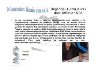 Regência (Turma 90V4)
                                               data: 09/08 a 16/08

•   Já nos momentos finais, a sala me cumprimentou pelo trabalho e foi
    completamente diferente da recepção inicial, onde os alunos ficaram
    indignados pela chegada de um estagiário (preconceito), finalizei com o ultimo
    assunto do capítulo dos compostos orgânicos da célula (Ácidos Nucléicos).
    Passei o assunto no quadro e logo depois promovi uma colagem para o aluno
    saber como é esquematicamente uma molécula de DNA. Estes alunos cortaram
    6 círculos (representação do grupo fosfato), 6 pentágonos (representação da
    pentose) 12 tiras lineares (ligação das pentoses com os fosfatos) 12 retângulos
    (representação das bases nitrogenadas) e outras tiras lineares (pontes de
    hidrogênio).    Para     mais     detalhes   da    colagem    ver    no    site:
    www.cienciasecognicao.org/.
 