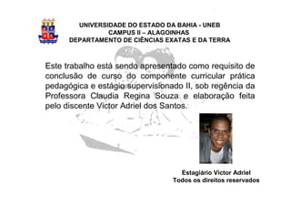 UNIVERSIDADE DO ESTADO DA BAHIA - UNEB
                CAMPUS II – ALAGOINHAS
      DEPARTAMENTO DE CIÊNCIAS EXATAS E DA TERRA



Este trabalho está sendo apresentado como requisito de
conclusão de curso do componente curricular prática
pedagógica e estágio supervisionado II, sob regência da
Professora Claudia Regina Souza e elaboração feita
pelo discente Victor Adriel dos Santos.




                                   Estagiário Victor Adriel
                                 Todos os direitos reservados
 
