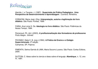 Alarcão, I. e Tavares, J. (1987) . Supervisão da Prática Pedagógica . Uma
Perspectiva de Desenvolvimento e Aprendizagem . Coimbra: Almedina.

CORACINI, Maria José. (Org.) Interpretação, autoria e legitimação do livro
didático. São Paulo: Pontes, 1999.

FARIA, Ana Lúcia G. De. Ideologia no livro didático. São Paulo: Polêmicas do
Nosso Tempo, 1984.

Perrenoud, Ph. (dir.) (2003). A profissionalização dos formadores de professores
Porto Alegre : Artmed

PICONEZ, Stela C. B. (org.) (1994). A Prática de Ensino e o Estágio
Supervisionado. 2ª edição.
Campinas, SP, Papirus.

PIMENTA, Selma Garrido & LIMA, Maria Socorro Lucena. São Paulo: Cortez Editora,
2004.

SUTTON, C. Ideas sobre la ciencia e ideas sobre el lenguaje. Alambique, n. 12, ano
IV, 1997.
 