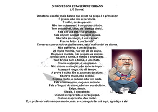 O PROFESSOR ESTÁ SEMPRE ERRADO
                              (Jô Soares)

         O material escolar mais barato que existe na praça é o professor!
                            É jovem, não tem experiência.
                                É velho, está superado.
                     Não tem automóvel, é um pobre coitado.
                     Tem automóvel, chora de "barriga cheia'.
                           Fala em voz alta, vive gritando.
                       Fala em tom normal, ninguém escuta.
                         Não falta ao colégio, é um 'caxias'.
                             Precisa faltar, é um 'turista'.
         Conversa com os outros professores, está 'malhando' os alunos.
                           Não conversa, é um desligado.
                      Dá muita matéria, não tem dó do aluno.
                     Dá pouca matéria, não prepara os alunos.
                    Brinca com a turma, é metido a engraçado.
                       Não brinca com a turma, é um chato.
                           Chama a atenção, é um grosso.
                     Não chama a atenção, não sabe se impor.
                           A prova é longa, não dá tempo.
                     A prova é curta, tira as chances do aluno.
                             Escreve muito, não explica.
                      Explica muito, o caderno não tem nada.
                       Fala corretamente, ninguém entende.
                   Fala a 'língua' do aluno, não tem vocabulário.
                                     Exige, é rude.
                                 Elogia, é debochado.
                        O aluno é reprovado, é perseguição.
                           O aluno é aprovado, deu 'mole'.
É, o professor está sempre errado, mas, se conseguiu ler até aqui, agradeça a ele!
 