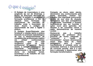 •   O Estágio de Licenciatura é uma          Compete ao aluno estar atento,
    exigência da Lei de Diretrizes e         demonstrar seu conhecimento pela
    Bases da Educação Nacional (nº           teoria   aprendida,   realizar    seu
    9394/96). O estágio é necessário à       trabalho com dignidade procurando,
    formação profissional a fim de           dentro da sua área de atuação,
    adequar       essa     formação    às    demonstrar que tem competência,
    expectativas do mercado de               simplicidade, humildade e firmeza,
    trabalho onde o licenciado irá           lembrando-se que ser humilde é
    atuar. Assim o estágio dá                saber ouvir para aprender, ser
    oportunidade de aliar a teoria à         simples é ter conceitos claros e
    prática.                                 saber demonstrá-los de maneira
    O Estágio Supervisionado visa            cordial.
    fortalecer a relação teoria e prática    Destaca-se    que     o     trabalho
    baseado no princípio metodológico        pedagógico do professor deve
    de que o desenvolvimento de              envolver de forma integrada o
    competências profissionais implica       “conteúdo”      e     “modo        de
    em       utilizar      conhecimentos     transmissão”, sempre direcionando
    adquiridos,       quer     na    vida    esses    dois   itens    do    “fazer
    acadêmica         quer     na    vida    pedagógico”     para    o    “aluno”
    profissional e pessoal. Sendo            manifestando a unidade entre os
    assim, o estágio constitui-se em         conteúdos teóricos e instrumentais
    importante        instrumento      de    do currículo escolar. Isto é o que
    conhecimento e de integração do          leva o educador a desenvolver uma
    aluno     na      realidade    social,   formação transformadora.
    econômica e do trabalho em sua
    área profissional.
 