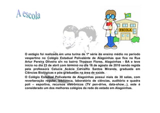 O estágio foi realizado em uma turma de 1ª série do ensino médio no período
vespertino no Colégio Estadual Polivalente de Alagoinhas que fica na Rua
Artur Pereira Oliveira s/n no bairro Thopson Flores, Alagoinhas - BA e teve
início no dia 23 de abril com término no dia 16 de agosto de 2010 sendo regida
pela professora Celucia Acácia Carvalho Santos Miranda, graduada em
Ciências Biológicas e pós-graduadas na área de saúde.
O Colégio Estadual Polivalente de Alagoinhas possui mais de 30 salas, com
reverberação regular, biblioteca, laboratório de ciências, auditório e quadra
poli – esportiva, recursos eletrônicos (TV pen-drive, data-show...), este é
considerado um dos melhores colégios da rede do estado em Alagoinhas.
 