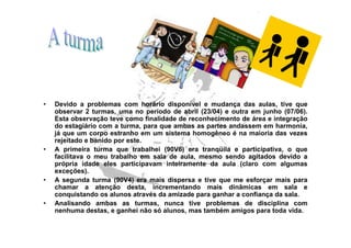 •   Devido a problemas com horário disponível e mudança das aulas, tive que
    observar 2 turmas, uma no período de abril (23/04) e outra em junho (07/06).
    Esta observação teve como finalidade de reconhecimento de área e integração
    do estagiário com a turma, para que ambas as partes andassem em harmonia,
    já que um corpo estranho em um sistema homogêneo é na maioria das vezes
    rejeitado e banido por este.
•   A primeira turma que trabalhei (90V6) era tranqüila e participativa, o que
    facilitava o meu trabalho em sala de aula, mesmo sendo agitados devido a
    própria idade eles participavam inteiramente da aula (claro com algumas
    exceções).
•   A segunda turma (90V4) era mais dispersa e tive que me esforçar mais para
    chamar a atenção desta, incrementando mais dinâmicas em sala e
    conquistando os alunos através da amizade para ganhar a confiança da sala.
•   Analisando ambas as turmas, nunca tive problemas de disciplina com
    nenhuma destas, e ganhei não só alunos, mas também amigos para toda vida.
 